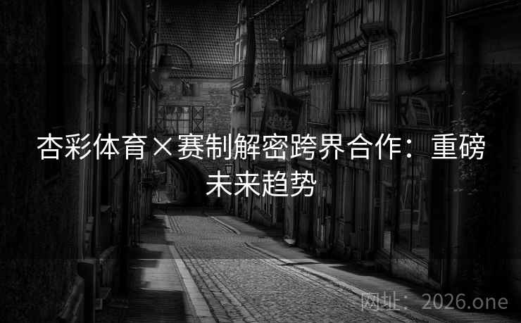 杏彩体育×赛制解密跨界合作：重磅未来趋势